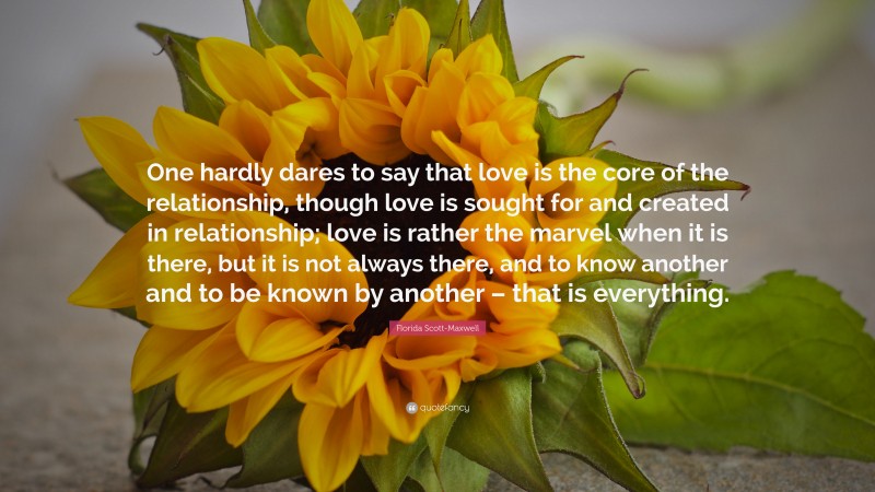 Florida Scott-Maxwell Quote: “One hardly dares to say that love is the core of the relationship, though love is sought for and created in relationship; love is rather the marvel when it is there, but it is not always there, and to know another and to be known by another – that is everything.”