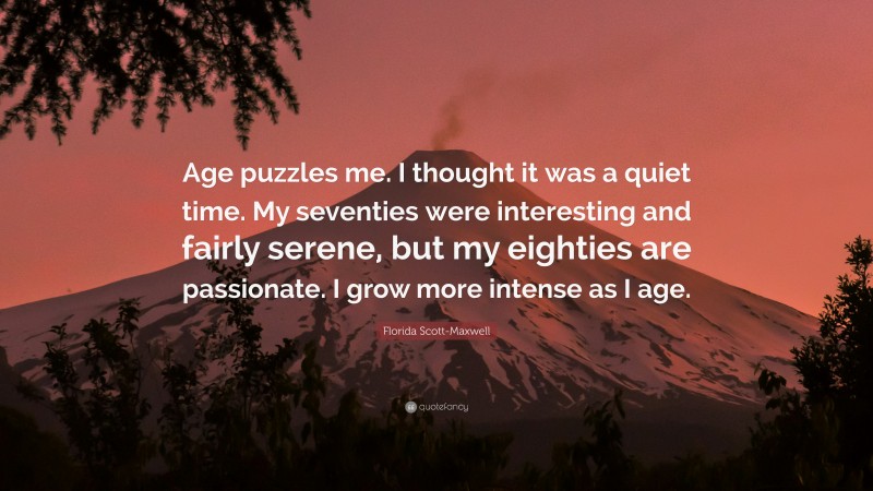 Florida Scott-Maxwell Quote: “Age puzzles me. I thought it was a quiet time. My seventies were interesting and fairly serene, but my eighties are passionate. I grow more intense as I age.”