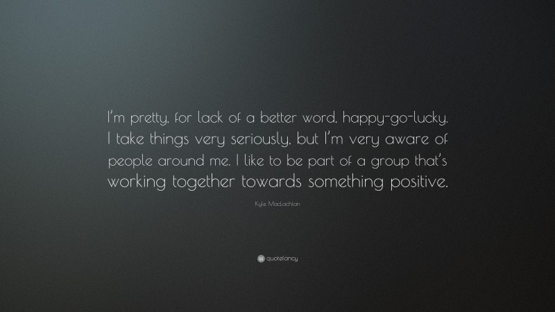 Kyle MacLachlan Quote: “I’m pretty, for lack of a better word, happy-go-lucky. I take things very seriously, but I’m very aware of people around me. I like to be part of a group that’s working together towards something positive.”
