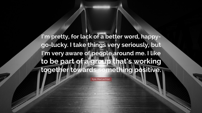 Kyle MacLachlan Quote: “I’m pretty, for lack of a better word, happy-go-lucky. I take things very seriously, but I’m very aware of people around me. I like to be part of a group that’s working together towards something positive.”