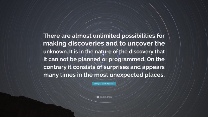 Bengt I. Samuelsson Quote: “There are almost unlimited possibilities for making discoveries and to uncover the unknown. It is in the nature of the discovery that it can not be planned or programmed. On the contrary it consists of surprises and appears many times in the most unexpected places.”