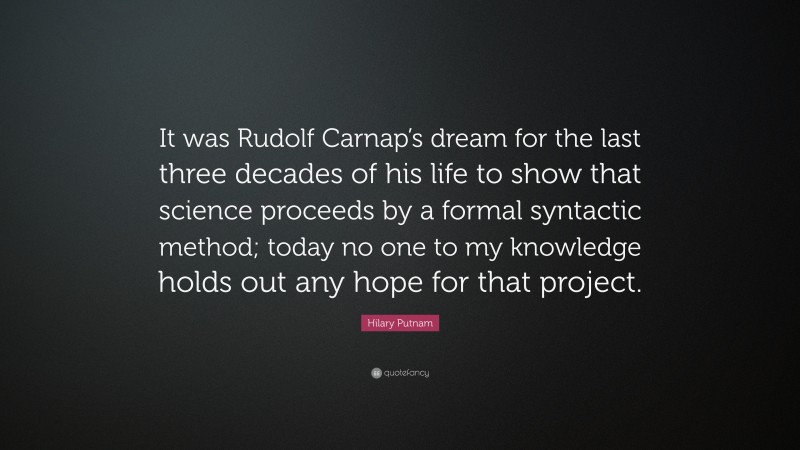 Hilary Putnam Quote: “It was Rudolf Carnap’s dream for the last three decades of his life to show that science proceeds by a formal syntactic method; today no one to my knowledge holds out any hope for that project.”