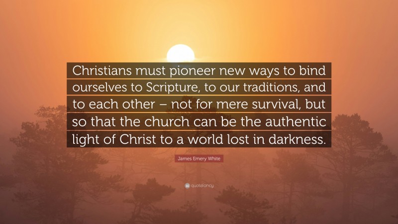 James Emery White Quote: “Christians must pioneer new ways to bind ourselves to Scripture, to our traditions, and to each other – not for mere survival, but so that the church can be the authentic light of Christ to a world lost in darkness.”