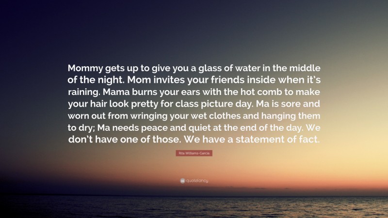 Rita Williams-Garcia Quote: “Mommy gets up to give you a glass of water in the middle of the night. Mom invites your friends inside when it’s raining. Mama burns your ears with the hot comb to make your hair look pretty for class picture day. Ma is sore and worn out from wringing your wet clothes and hanging them to dry; Ma needs peace and quiet at the end of the day. We don’t have one of those. We have a statement of fact.”