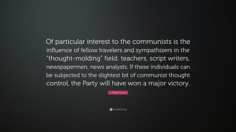 J. Edgar Hoover Quote: “Of particular interest to the communists is the influence of fellow travelers and sympathizers in the “thought-molding” field: teachers, script writers, newspapermen, news analysts. If these individuals can be subjected to the slightest bit of communist thought control, the Party will have won a major victory.”
