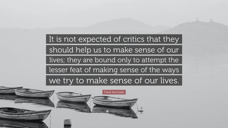Frank Kermode Quote: “It is not expected of critics that they should help us to make sense of our lives; they are bound only to attempt the lesser feat of making sense of the ways we try to make sense of our lives.”