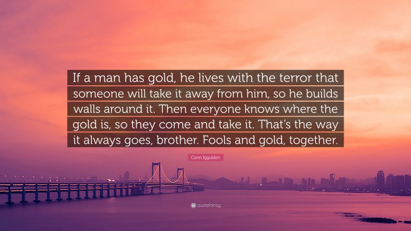 Conn Iggulden Quote: “If a man has gold, he lives with the terror that someone will take it away from him, so he builds walls around it. Then everyone knows where the gold is, so they come and take it. That’s the way it always goes, brother. Fools and gold, together.”