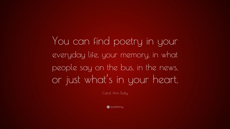 Carol Ann Duffy Quote: “You can find poetry in your everyday life, your memory, in what people say on the bus, in the news, or just what’s in your heart.”