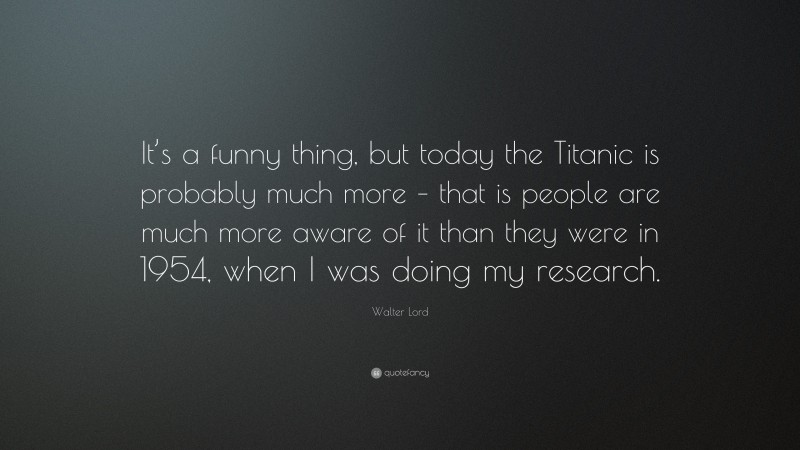 Walter Lord Quote: “It’s a funny thing, but today the Titanic is probably much more – that is people are much more aware of it than they were in 1954, when I was doing my research.”