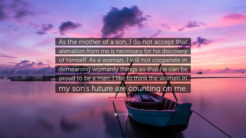 Letty Cottin Pogrebin Quote: “As the mother of a son, I do not accept that alienation from me is necessary for his discovery of himself. As a woman, I will not cooperate in demeaning womanly things so that he can be proud to be a man. I like to think the women in my son’s future are counting on me.”