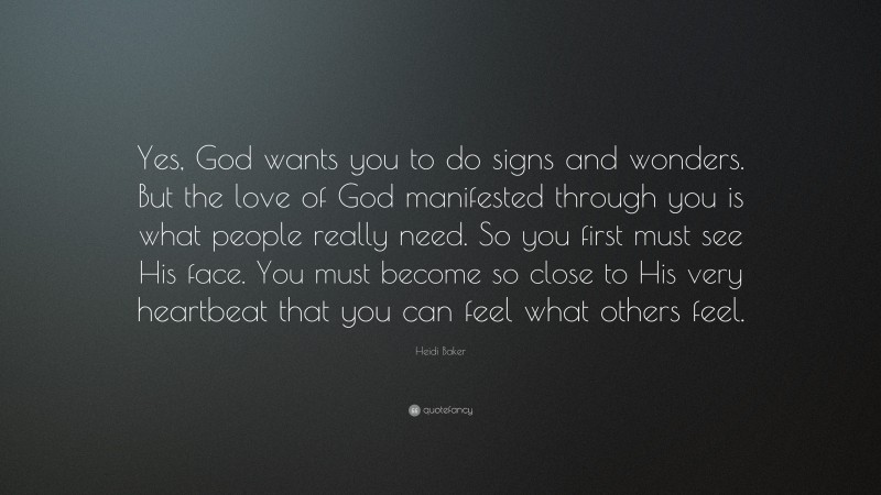 Heidi Baker Quote: “Yes, God wants you to do signs and wonders. But the love of God manifested through you is what people really need. So you first must see His face. You must become so close to His very heartbeat that you can feel what others feel.”