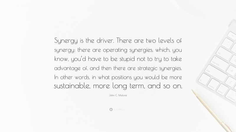 John C. Malone Quote: “Synergy is the driver. There are two levels of synergy: there are operating synergies, which, you know, you’d have to be stupid not to try to take advantage of, and then there are strategic synergies. In other words, in what positions you would be more sustainable, more long term, and so on.”