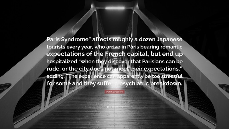 Martin Lindstrom Quote: “Paris Syndrome” affects roughly a dozen Japanese tourists every year, who arrive in Paris bearing romantic expectations of the French capital, but end up hospitalized “when they discover that Parisians can be rude, or the city does not meet their expectations,” adding, “The experience can apparently be too stressful for some and they suffer a psychiatric breakdown.”