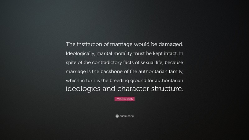 Wilhelm Reich Quote: “The institution of marriage would be damaged. Ideologically, marital morality must be kept intact, in spite of the contradictory facts of sexual life, because marriage is the backbone of the authoritarian family, which in turn is the breeding ground for authoritarian ideologies and character structure.”