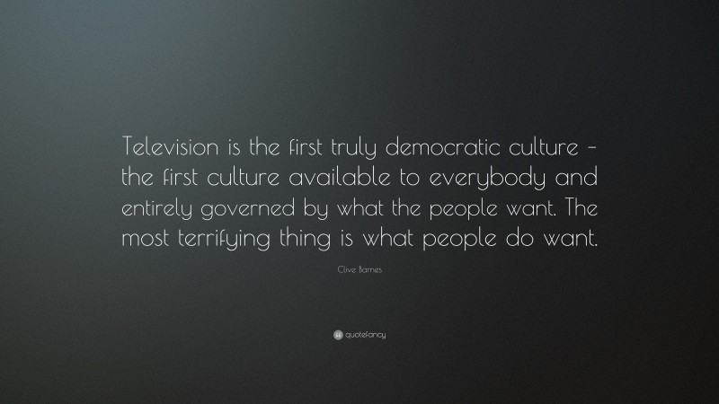 Clive Barnes Quote: “Television is the first truly democratic culture – the first culture available to everybody and entirely governed by what the people want. The most terrifying thing is what people do want.”