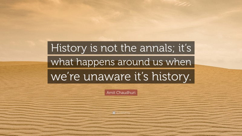Amit Chaudhuri Quote: “History is not the annals; it’s what happens around us when we’re unaware it’s history.”