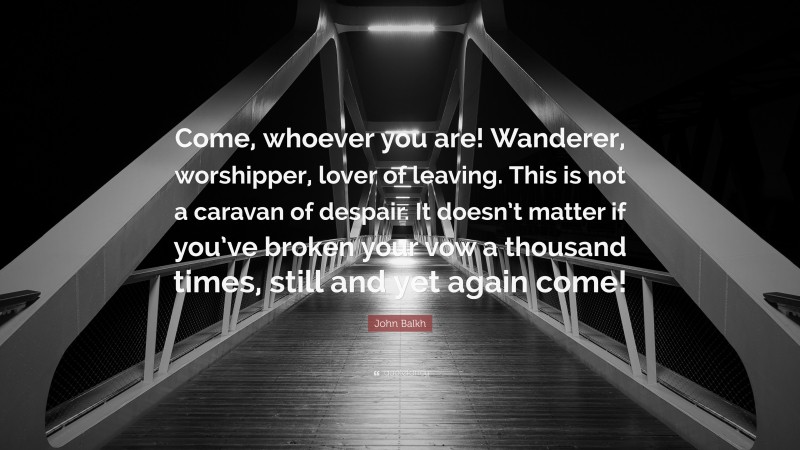 John Balkh Quote: “Come, whoever you are! Wanderer, worshipper, lover of leaving. This is not a caravan of despair. It doesn’t matter if you’ve broken your vow a thousand times, still and yet again come!”