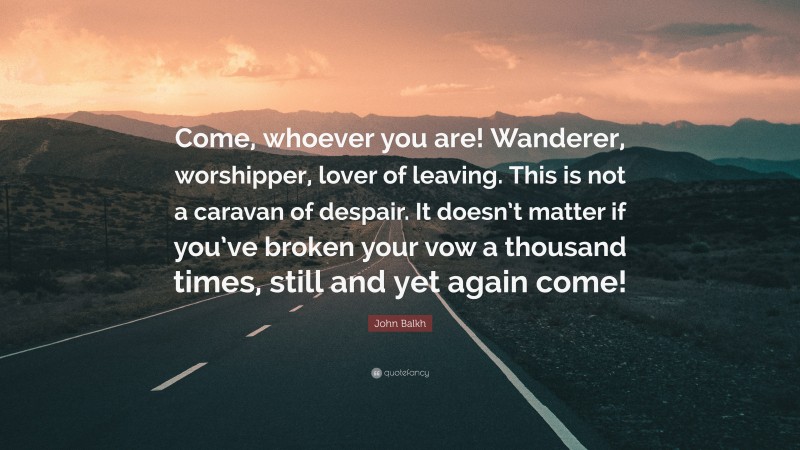 John Balkh Quote: “Come, whoever you are! Wanderer, worshipper, lover of leaving. This is not a caravan of despair. It doesn’t matter if you’ve broken your vow a thousand times, still and yet again come!”
