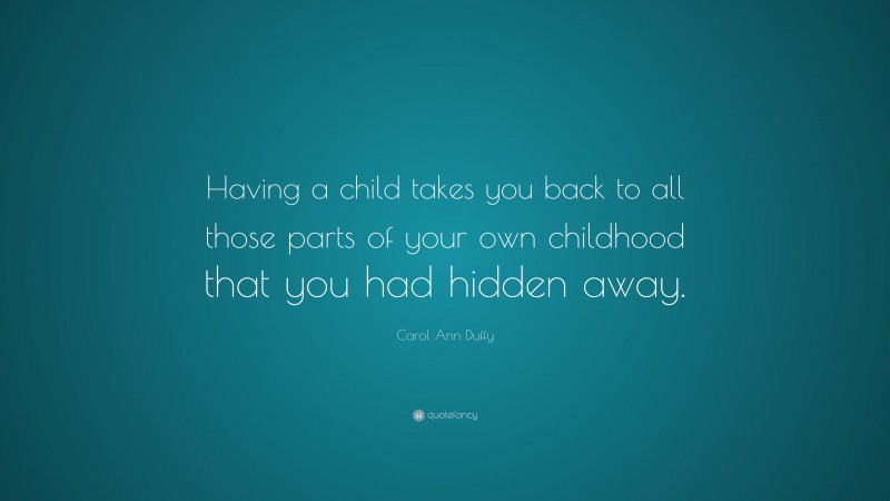 Carol Ann Duffy Quote: “Having a child takes you back to all those parts of your own childhood that you had hidden away.”