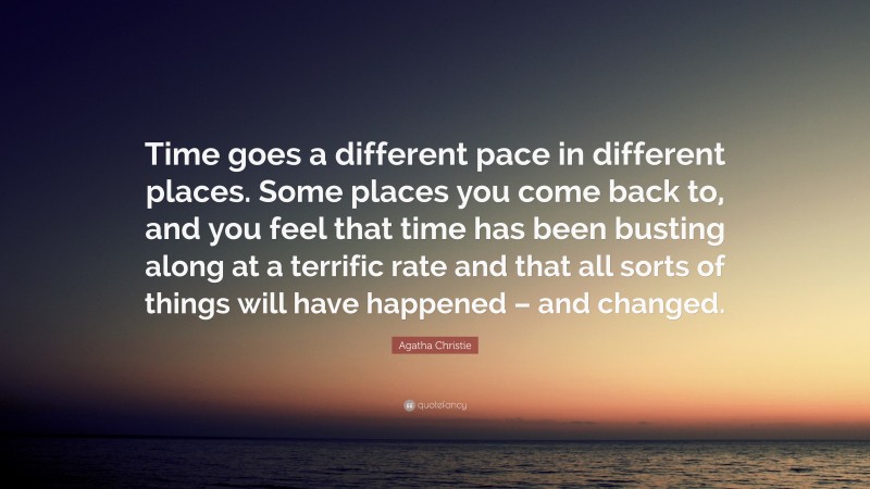 Agatha Christie Quote: “Time goes a different pace in different places. Some places you come back to, and you feel that time has been busting along at a terrific rate and that all sorts of things will have happened – and changed.”