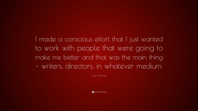 Josh Duhamel Quote: “I made a conscious effort that I just wanted to work with people that were going to make me better and that was the main thing – writers, directors, in whatever medium.”
