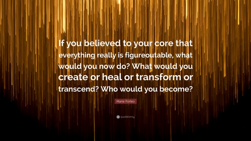 Marie Forleo Quote: “If you believed to your core that everything really is figureoutable, what would you now do? What would you create or heal or transform or transcend? Who would you become?”