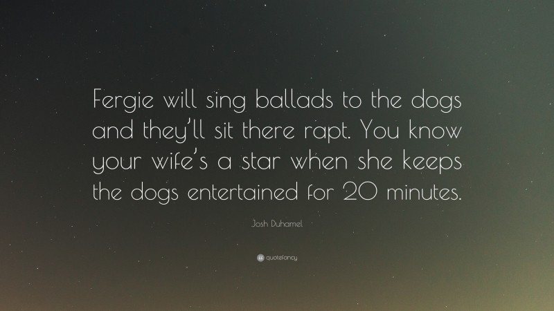 Josh Duhamel Quote: “Fergie will sing ballads to the dogs and they’ll sit there rapt. You know your wife’s a star when she keeps the dogs entertained for 20 minutes.”