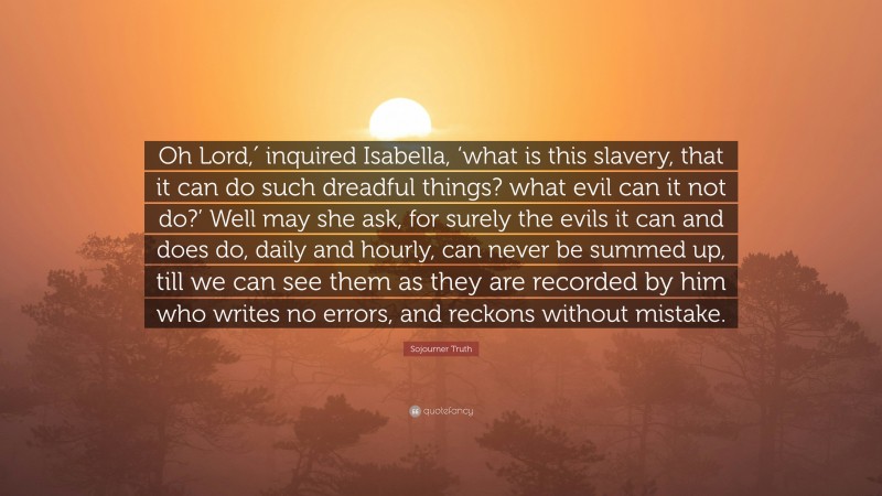 Sojourner Truth Quote: “Oh Lord,′ inquired Isabella, ‘what is this slavery, that it can do such dreadful things? what evil can it not do?’ Well may she ask, for surely the evils it can and does do, daily and hourly, can never be summed up, till we can see them as they are recorded by him who writes no errors, and reckons without mistake.”