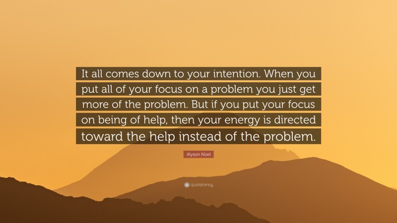 Alyson Noel Quote: “It all comes down to your intention. When you put all of your focus on a problem you just get more of the problem. But if you put your focus on being of help, then your energy is directed toward the help instead of the problem.”