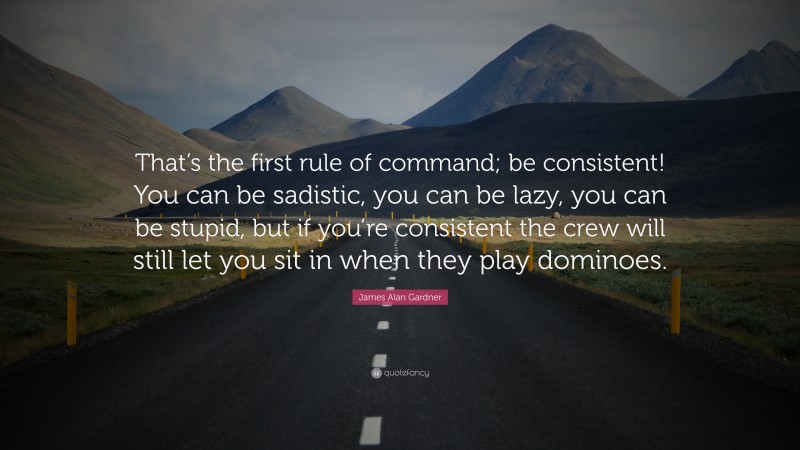 James Alan Gardner Quote: “That’s the first rule of command; be consistent! You can be sadistic, you can be lazy, you can be stupid, but if you’re consistent the crew will still let you sit in when they play dominoes.”