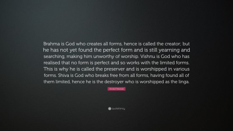 Devdutt Pattanaik Quote: “Brahma is God who creates all forms, hence is called the creator; but he has not yet found the perfect form and is still yearning and searching, making him unworthy of worship. Vishnu is God who has realised that no form is perfect and so works with the limited forms. This is why he is called the preserver and is worshipped in various forms. Shiva is God who breaks free from all forms, having found all of them limited, hence he is the destroyer who is worshipped as the linga.”