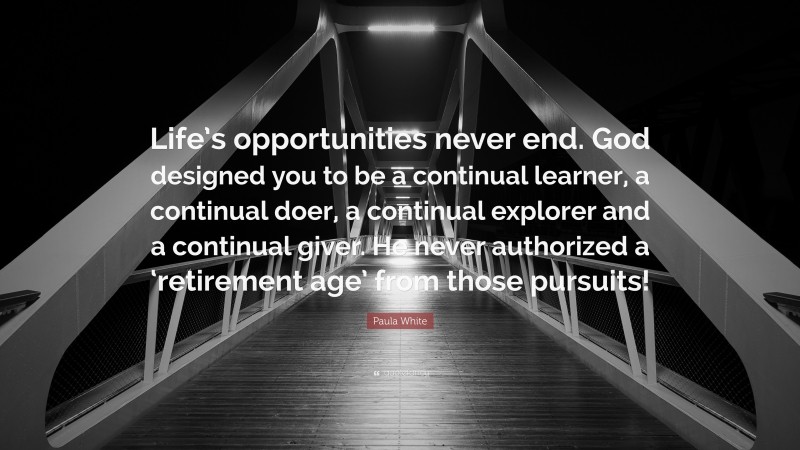 Paula White Quote: “Life’s opportunities never end. God designed you to be a continual learner, a continual doer, a continual explorer and a continual giver. He never authorized a ‘retirement age’ from those pursuits!”