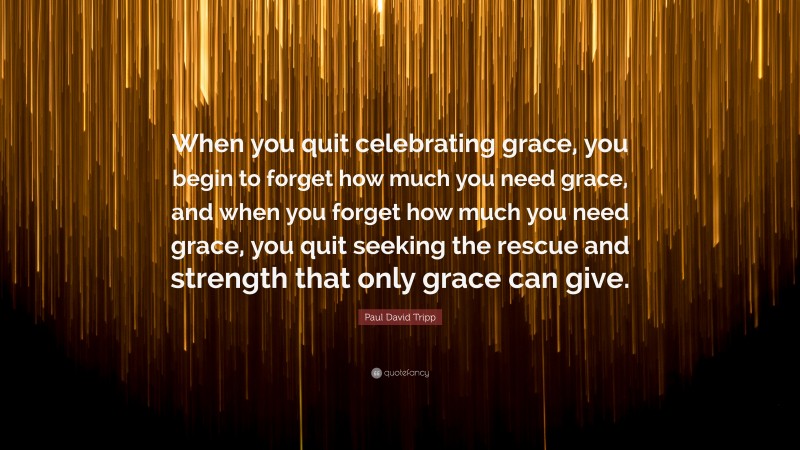 Paul David Tripp Quote: “When you quit celebrating grace, you begin to forget how much you need grace, and when you forget how much you need grace, you quit seeking the rescue and strength that only grace can give.”