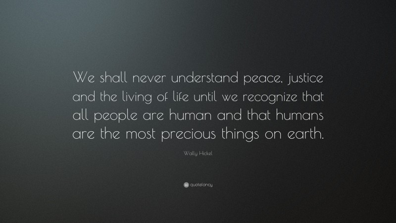 Wally Hickel Quote: “We shall never understand peace, justice and the living of life until we recognize that all people are human and that humans are the most precious things on earth.”