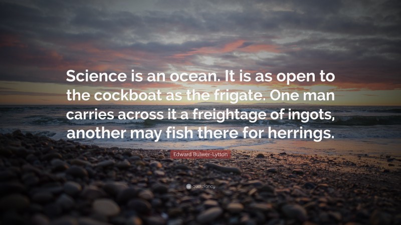 Edward Bulwer-Lytton Quote: “Science is an ocean. It is as open to the cockboat as the frigate. One man carries across it a freightage of ingots, another may fish there for herrings.”