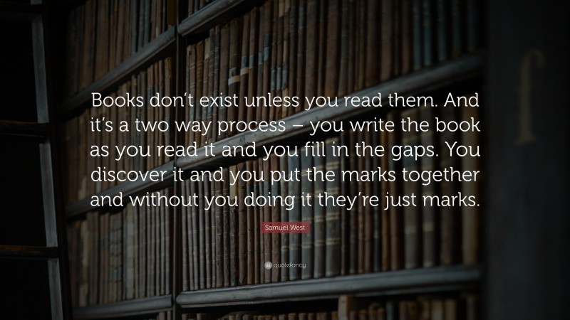 Samuel West Quote: “Books don’t exist unless you read them. And it’s a two way process – you write the book as you read it and you fill in the gaps. You discover it and you put the marks together and without you doing it they’re just marks.”