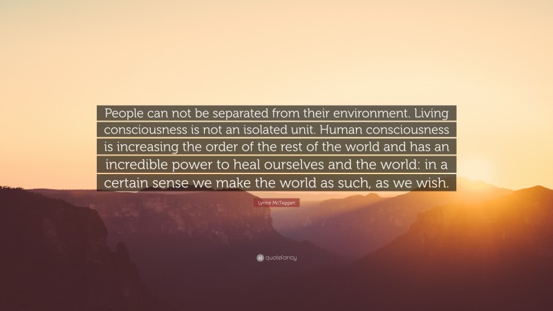 Lynne McTaggart Quote: “People can not be separated from their environment. Living consciousness is not an isolated unit. Human consciousness is increasing the order of the rest of the world and has an incredible power to heal ourselves and the world: in a certain sense we make the world as such, as we wish.”