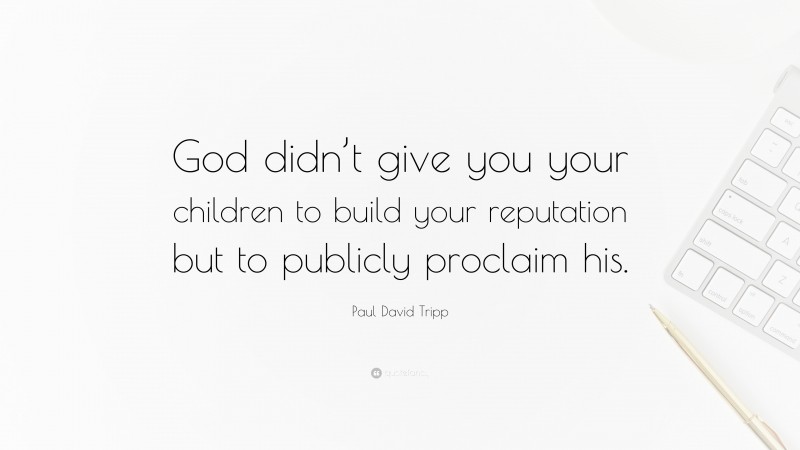 Paul David Tripp Quote: “God didn’t give you your children to build your reputation but to publicly proclaim his.”