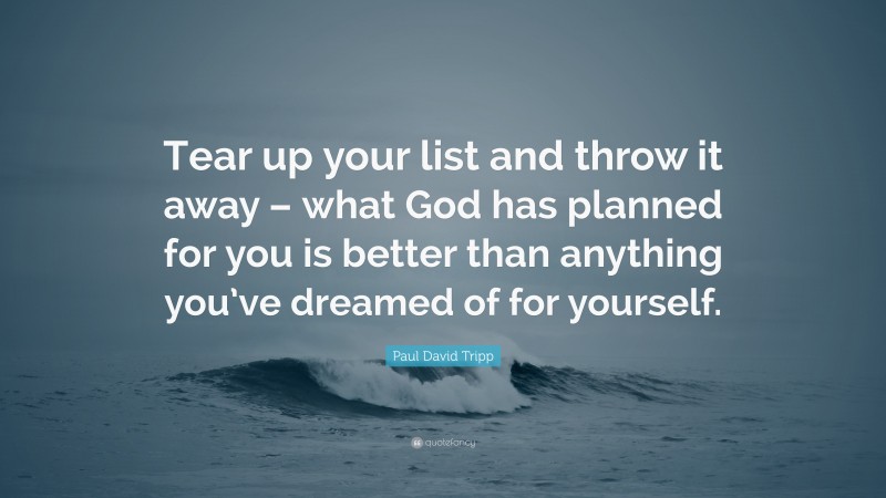 Paul David Tripp Quote: “Tear up your list and throw it away – what God has planned for you is better than anything you’ve dreamed of for yourself.”