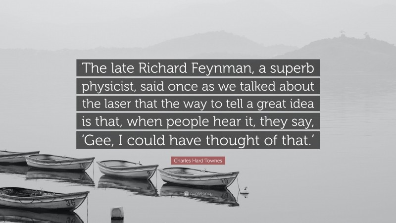 Charles Hard Townes Quote: “The late Richard Feynman, a superb physicist, said once as we talked about the laser that the way to tell a great idea is that, when people hear it, they say, ‘Gee, I could have thought of that.’”