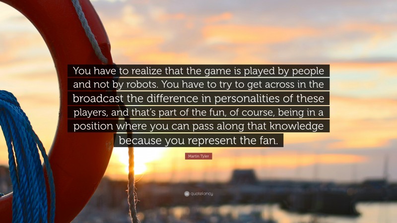 Martin Tyler Quote: “You have to realize that the game is played by people and not by robots. You have to try to get across in the broadcast the difference in personalities of these players, and that’s part of the fun, of course, being in a position where you can pass along that knowledge because you represent the fan.”