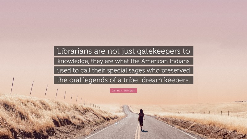 James H. Billington Quote: “Librarians are not just gatekeepers to knowledge, they are what the American Indians used to call their special sages who preserved the oral legends of a tribe: dream keepers.”