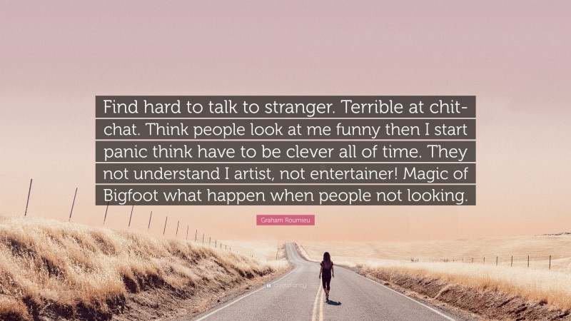 Graham Roumieu Quote: “Find hard to talk to stranger. Terrible at chit-chat. Think people look at me funny then I start panic think have to be clever all of time. They not understand I artist, not entertainer! Magic of Bigfoot what happen when people not looking.”