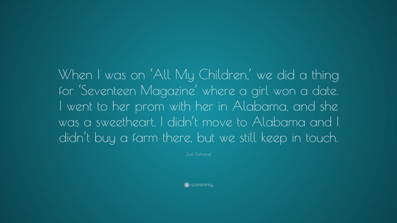 Josh Duhamel Quote: “When I was on ‘All My Children,’ we did a thing for ‘Seventeen Magazine’ where a girl won a date. I went to her prom with her in Alabama, and she was a sweetheart. I didn’t move to Alabama and I didn’t buy a farm there, but we still keep in touch.”
