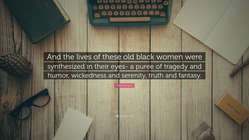 Toni Morrison Quote: “And the lives of these old black women were synthesized in their eyes- a puree of tragedy and humor, wickedness and serenity, truth and fantasy.”
