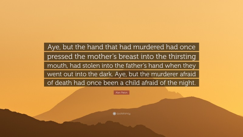 Alan Paton Quote: “Aye, but the hand that had murdered had once pressed the mother’s breast into the thirsting mouth, had stolen into the father’s hand when they went out into the dark. Aye, but the murderer afraid of death had once been a child afraid of the night.”