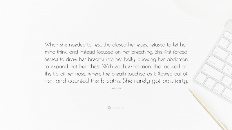 A.G. Riddle Quote: “When she needed to rest, she closed her eyes, refused to let her mind think, and instead focused on her breathing. She first forced herself to draw her breaths into her belly, allowing her abdomen to expand, not her chest. With each exhalation, she focused on the tip of her nose, where the breath touched as it flowed out of her, and counted the breaths. She rarely got past forty.”