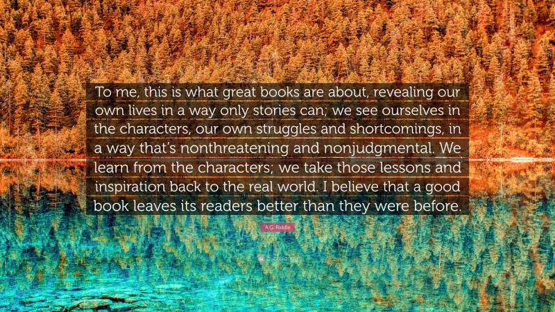 A.G. Riddle Quote: “To me, this is what great books are about, revealing our own lives in a way only stories can; we see ourselves in the characters, our own struggles and shortcomings, in a way that’s nonthreatening and nonjudgmental. We learn from the characters; we take those lessons and inspiration back to the real world. I believe that a good book leaves its readers better than they were before.”