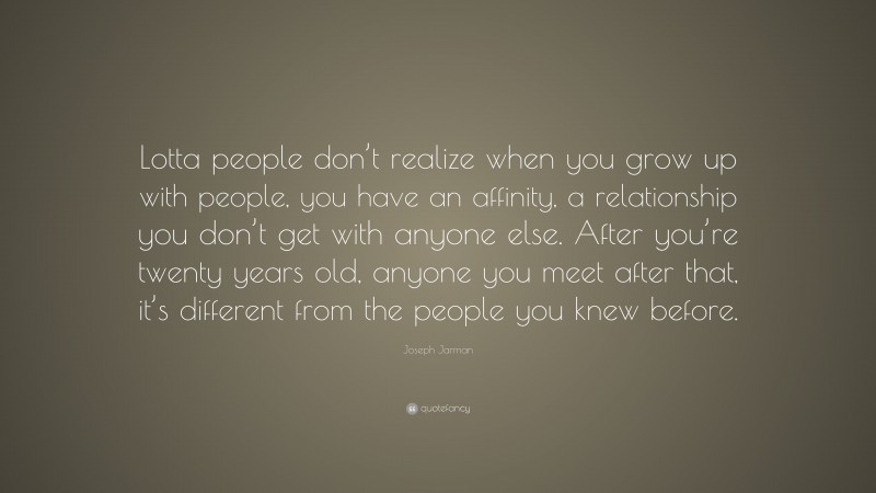 Joseph Jarman Quote: “Lotta people don’t realize when you grow up with people, you have an affinity, a relationship you don’t get with anyone else. After you’re twenty years old, anyone you meet after that, it’s different from the people you knew before.”