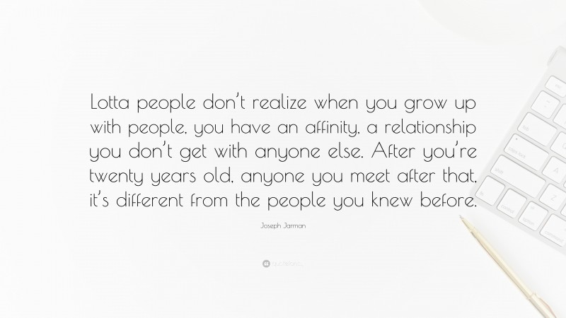 Joseph Jarman Quote: “Lotta people don’t realize when you grow up with people, you have an affinity, a relationship you don’t get with anyone else. After you’re twenty years old, anyone you meet after that, it’s different from the people you knew before.”